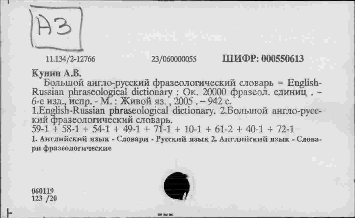 ﻿11.134/2-12766	23/060000055 ШИФР: 000550613
Кунин А.В.
Большой англо-русский фразеологический словарь = English-Russian phraseological dictionary : Ок. 20000 фразеол. единиц . -6-е изд., испр. - М? : Живой яз., 2005. - 942 с.
l.Englisn-Russian phraseological dictionary. 2.Большой англо-русский фразеологический словарь.
59-1 + 58-1 + 54-1 + 49-1 + 71-1 + 10-1 + 61-2 + 40-1 + 72-1
1. Английский язык - Словари - Русский язык 2. Английский язык - Словари фразеологические
060119
123 /20